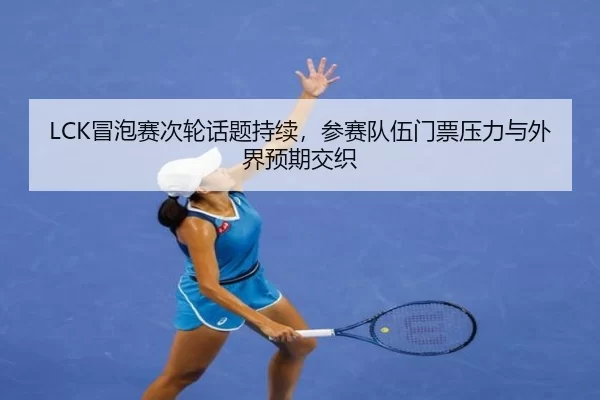 LCK冒泡赛次轮话题持续，参赛队伍门票压力与外界预期交织